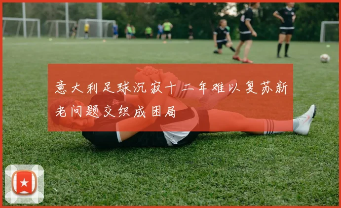意大利足球沉寂十二年难以复苏新老问题交织成困局