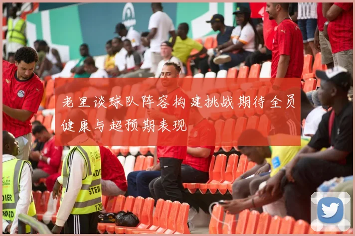 老里谈球队阵容构建挑战期待全员健康与超预期表现