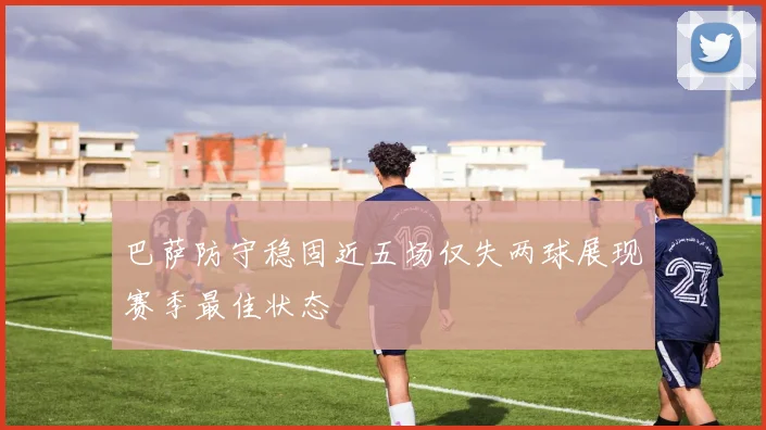 巴萨防守稳固近五场仅失两球展现赛季最佳状态