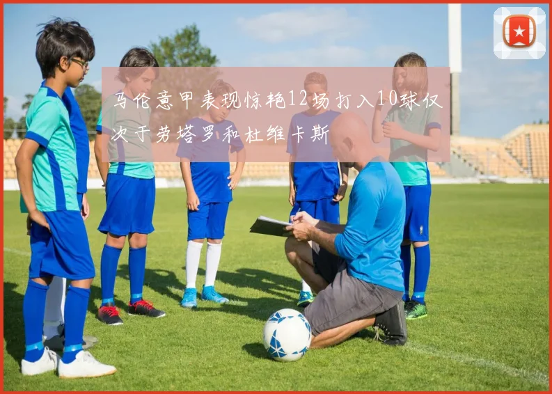 马伦意甲表现惊艳12场打入10球仅次于劳塔罗和杜维卡斯