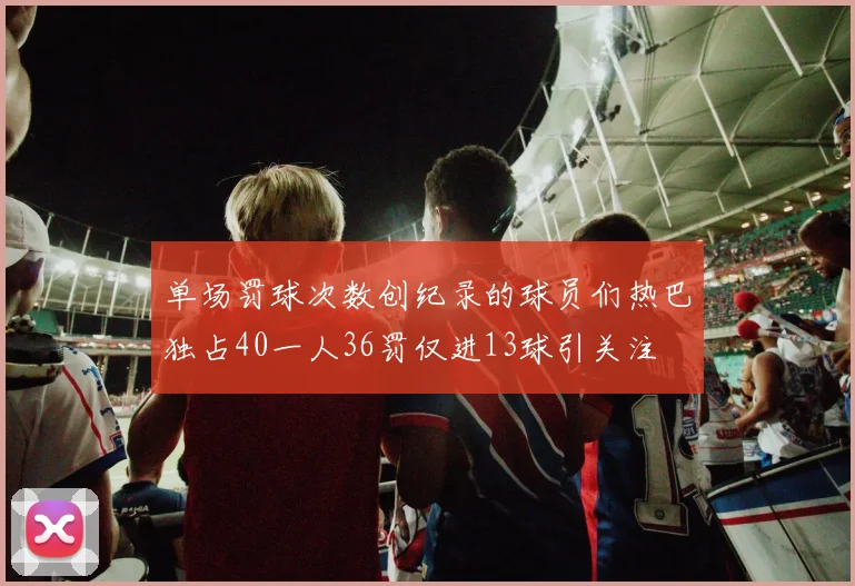 单场罚球次数创纪录的球员们热巴独占40一人36罚仅进13球引关注