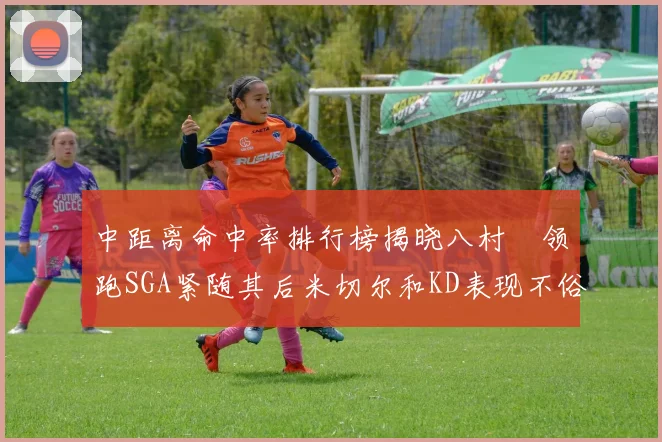 中距离命中率排行榜揭晓八村塁领跑SGA紧随其后米切尔和KD表现不俗