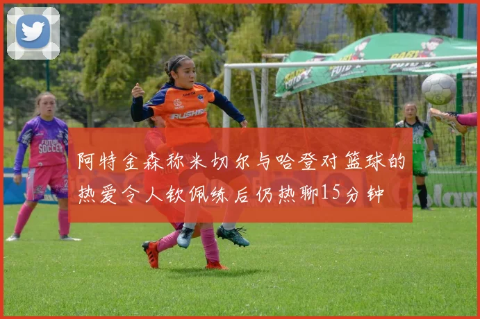 阿特金森称米切尔与哈登对篮球的热爱令人钦佩练后仍热聊15分钟