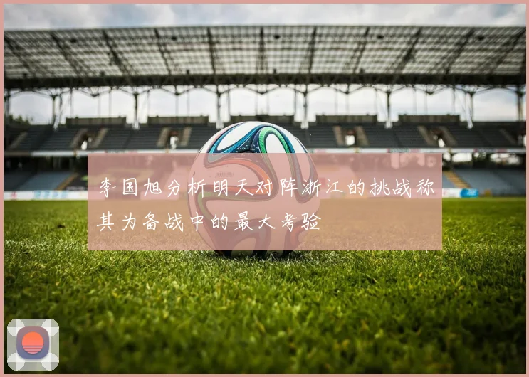 李国旭分析明天对阵浙江的挑战称其为备战中的最大考验