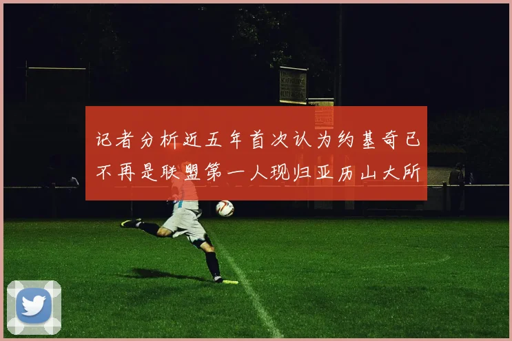 记者分析近五年首次认为约基奇已不再是联盟第一人现归亚历山大所有