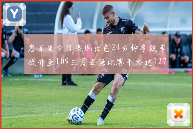 詹东里今日表现出色24分钟净效率提升至109三月五场比赛平均达127