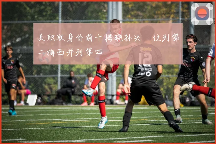 美职联身价前十揭晓孙兴慜位列第二梅西并列第四