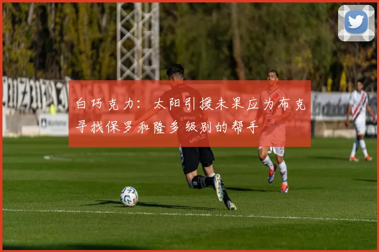 白巧克力:太阳引援未果应为布克寻找保罗和隆多级别的帮手