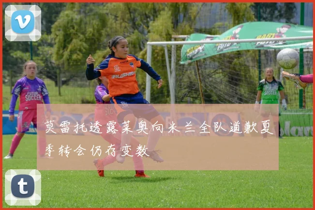 莫雷托透露莱奥向米兰全队道歉夏季转会仍存变数