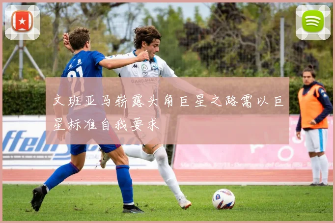 文班亚马崭露头角巨星之路需以巨星标准自我要求