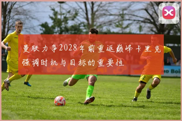 曼联力争2028年前重返巅峰卡里克强调时机与目标的重要性
