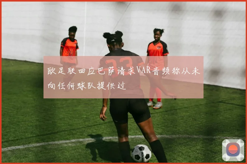 欧足联回应巴萨请求VAR音频称从未向任何球队提供过