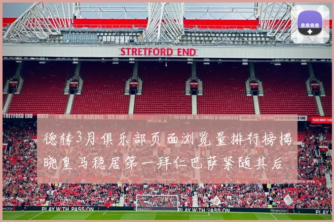 德转3月俱乐部页面浏览量排行榜揭晓皇马稳居第一拜仁巴萨紧随其后