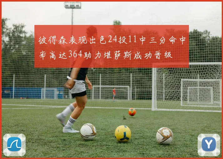 彼得森表现出色24投11中三分命中率高达364助力堪萨斯成功晋级