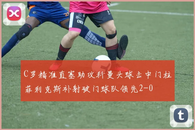 C罗精准直塞助攻科曼头球击中门柱菲利克斯补射破门球队领先2-0