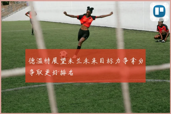 德温特展望米兰未来目标力争拿分争取更好排名