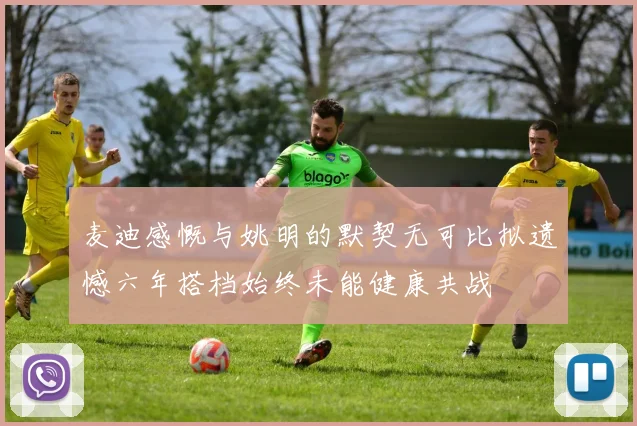麦迪感慨与姚明的默契无可比拟遗憾六年搭档始终未能健康共战