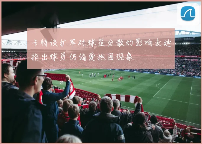 卡特谈扩军对球星分散的影响麦迪指出球员仍偏爱抱团现象