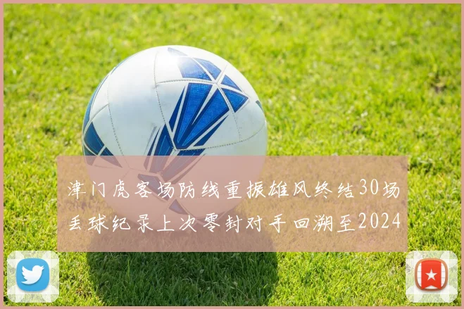 津门虎客场防线重振雄风终结30场丢球纪录上次零封对手回溯至2024年