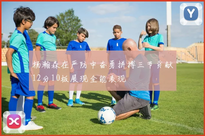 杨瀚森在严防中奋勇拼搏三节贡献12分10板展现全能表现