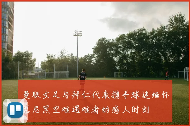 曼联女足与拜仁代表携手球迷缅怀慕尼黑空难遇难者的感人时刻