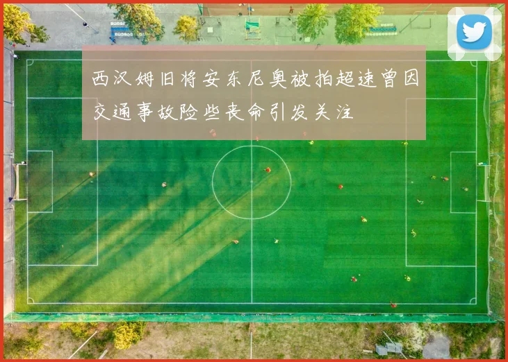 西汉姆旧将安东尼奥被拍超速曾因交通事故险些丧命引发关注