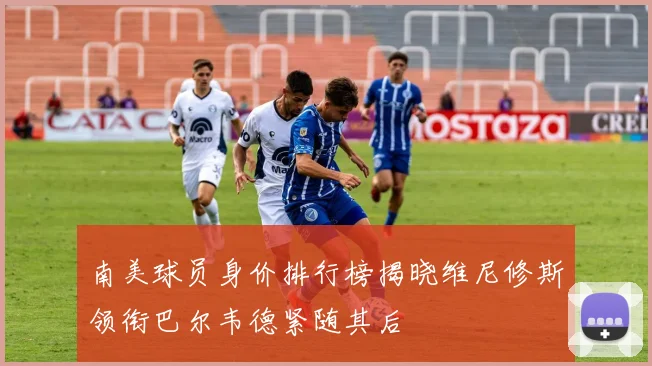 南美球员身价排行榜揭晓维尼修斯领衔巴尔韦德紧随其后