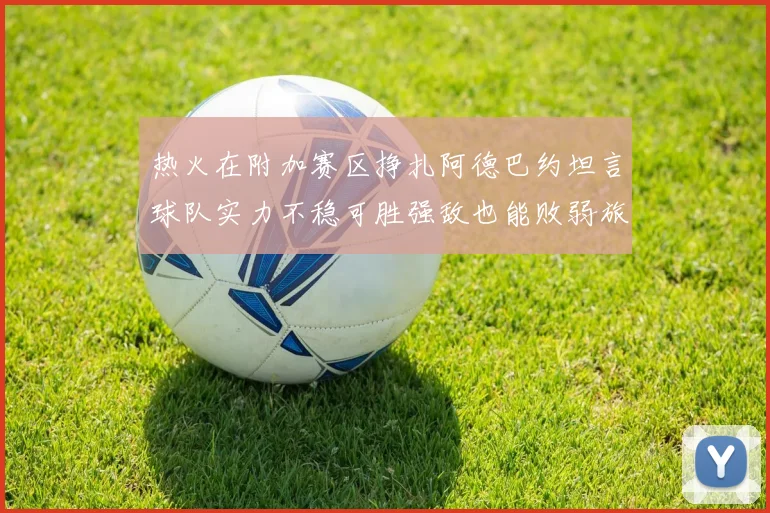 热火在附加赛区挣扎阿德巴约坦言球队实力不稳可胜强敌也能败弱旅