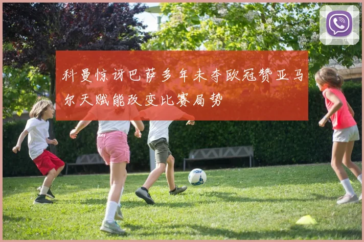 科曼惊讶巴萨多年未夺欧冠赞亚马尔天赋能改变比赛局势