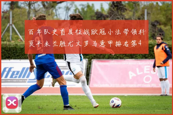 百年队史首度征战欧冠小法带领科莫平米兰胜尤文罗马意甲排名第4