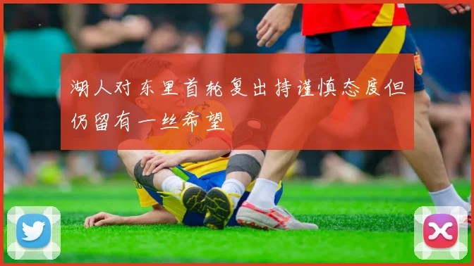 湖人对东里首轮复出持谨慎态度但仍留有一丝希望