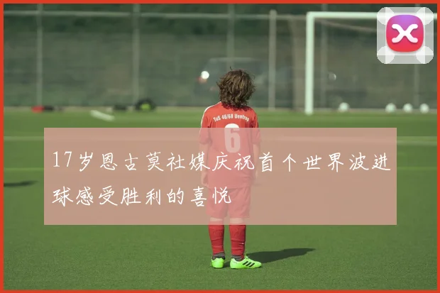 17岁恩古莫社媒庆祝首个世界波进球感受胜利的喜悦
