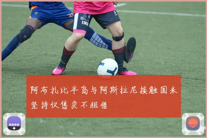 阿布扎比半岛与阿斯拉尼接触国米坚持仅售卖不租借